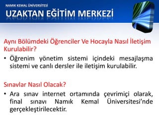 NAMIK KEMAL ÜNİVERSİTESİ
UZAKTAN EĞİTİM MERKEZİ
Aynı Bölümdeki Öğrenciler Ve Hocayla Nasıl İletişim
Kurulabilir?
• Öğrenim yönetim sistemi içindeki mesajlaşma
sistemi ve canlı dersler ile iletişim kurulabilir.
Sınavlar Nasıl Olacak?
• Ara sınav internet ortamında çevrimiçi olarak,
final sınavı Namık Kemal Üniversitesi’nde
gerçekleştirilecektir.
 