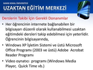 NAMIK KEMAL ÜNİVERSİTESİ
UZAKTAN EĞİTİM MERKEZİ
Derslerin Takibi İçin Gerekli Donanımlar
• Her öğrencinin internete bağlanabilen bir
bilgisayarı düzenli olarak kullanabilmesi uzaktan
eğitimdeki dersleri takip edebilmesi için yeterlidir.
Öğrencinin bilgisayarında,
• Windows XP İşletim Sistemi ve üstü Microsoft
Office Programı (2003 ve üstü) Adobe Acrobat
Reader Programı
• Video oynatıcı programı (Windows Media
Player, Quick Time vb.)
 