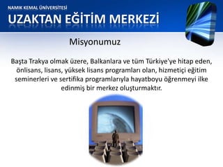NAMIK KEMAL ÜNİVERSİTESİ
UZAKTAN EĞİTİM MERKEZİ
Misyonumuz
Başta Trakya olmak üzere, Balkanlara ve tüm Türkiye'ye hitap eden,
önlisans, lisans, yüksek lisans programları olan, hizmetiçi eğitim
seminerleri ve sertifika programlarıyla hayatboyu öğrenmeyi ilke
edinmiş bir merkez oluşturmaktır.
 
