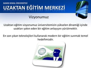 NAMIK KEMAL ÜNİVERSİTESİ
UZAKTAN EĞİTİM MERKEZİ
Vizyonumuz
Uzaktan eğitim vizyonumuz üniversitemizin yükselen dinamiği içinde
uzakları yakın eden bir eğitim anlayışını yürütmektir.
En son çıkan teknolojileri kullanarak modern bir eğitim sunmak temel
hedefimizdir.
 
