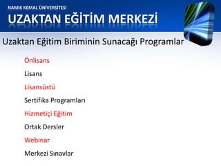 NAMIK KEMAL ÜNİVERSİTESİ
UZAKTAN EĞİTİM MERKEZİ
Uzaktan Eğitim Biriminin Sunacağı Programlar
Önlisans
Lisans
Lisansüstü
Sertifika Programları
Hizmetiçi Eğitim
Ortak Dersler
Webinar
Merkezi Sınavlar
 
