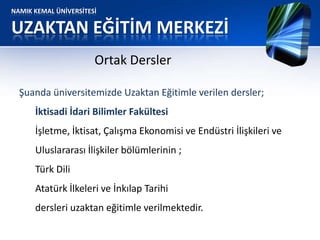 NAMIK KEMAL ÜNİVERSİTESİ
UZAKTAN EĞİTİM MERKEZİ
Ortak Dersler
Şuanda üniversitemizde Uzaktan Eğitimle verilen dersler;
İktisadi İdari Bilimler Fakültesi
İşletme, İktisat, Çalışma Ekonomisi ve Endüstri İlişkileri ve
Uluslararası İlişkiler bölümlerinin ;
Türk Dili
Atatürk İlkeleri ve İnkılap Tarihi
dersleri uzaktan eğitimle verilmektedir.
 