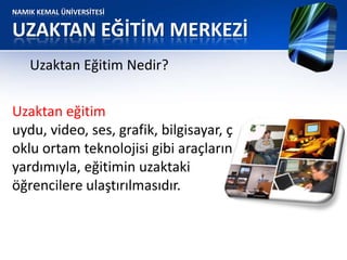 NAMIK KEMAL ÜNİVERSİTESİ
UZAKTAN EĞİTİM MERKEZİ
Uzaktan eğitim
uydu, video, ses, grafik, bilgisayar, ç
oklu ortam teknolojisi gibi araçların
yardımıyla, eğitimin uzaktaki
öğrencilere ulaştırılmasıdır.
Uzaktan Eğitim Nedir?
 