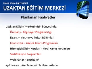 NAMIK KEMAL ÜNİVERSİTESİ
UZAKTAN EĞİTİM MERKEZİ
Planlanan Faaliyetler
Uzaktan Eğitim Merkezimizin bünyesinde;
Önlisans - Bilgisayar Programcılığı
Lisans – İşletme ve İktisat Bölümleri
Lisansüstü – Yüksek Lisans Programları
Hizmetiçi Eğitim Kursları – Yerel Kamu Kurumları
Sertifikasyon Programları
Webinarlar – Enstitüler
açılması ve düzenlenmesi planlanmaktadır.
 