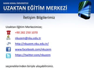 NAMIK KEMAL ÜNİVERSİTESİ
UZAKTAN EĞİTİM MERKEZİ
İletişim Bilgilerimiz
Uzaktan Eğitim Merkezimize;
+90 282 250 1070
nkuzem@nku.edu.tr
http://nkuzem.nku.edu.tr/
www.facebook.com/nkuzem
https://twitter.com/nkuzem
seçeneklerinden biriyle ulaşabilirsiniz.
 