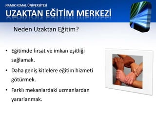 NAMIK KEMAL ÜNİVERSİTESİ
UZAKTAN EĞİTİM MERKEZİ
• Eğitimde fırsat ve imkan eşitliği
sağlamak.
• Daha geniş kitlelere eğitim hizmeti
götürmek.
• Farklı mekanlardaki uzmanlardan
yararlanmak.
Neden Uzaktan Eğitim?
 