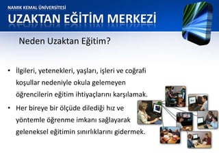 NAMIK KEMAL ÜNİVERSİTESİ
UZAKTAN EĞİTİM MERKEZİ
• İlgileri, yetenekleri, yaşları, işleri ve coğrafi
koşullar nedeniyle okula gelemeyen
öğrencilerin eğitim ihtiyaçlarını karşılamak.
• Her bireye bir ölçüde dilediği hız ve
yöntemle öğrenme imkanı sağlayarak
geleneksel eğitimin sınırlıklarını gidermek.
Neden Uzaktan Eğitim?
 