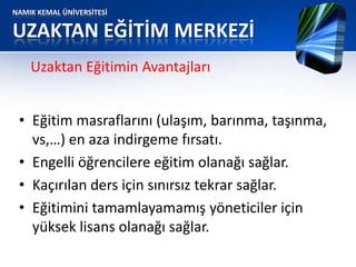 NAMIK KEMAL ÜNİVERSİTESİ
UZAKTAN EĞİTİM MERKEZİ
• Eğitim masraflarını (ulaşım, barınma, taşınma,
vs,…) en aza indirgeme fırsatı.
• Engelli öğrencilere eğitim olanağı sağlar.
• Kaçırılan ders için sınırsız tekrar sağlar.
• Eğitimini tamamlayamamış yöneticiler için
yüksek lisans olanağı sağlar.
Uzaktan Eğitimin Avantajları
 