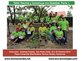 Taller Recicla y Construye con Botellas. Parte 1.
Instructor: Andreas Froese, San Pedro Sula, 16 a 18 Octubre 2015
Plaza Comercial Bioclimática Techos Verdes, Honduras
www.techosverdes.net www.eco-tecnologia.com
 