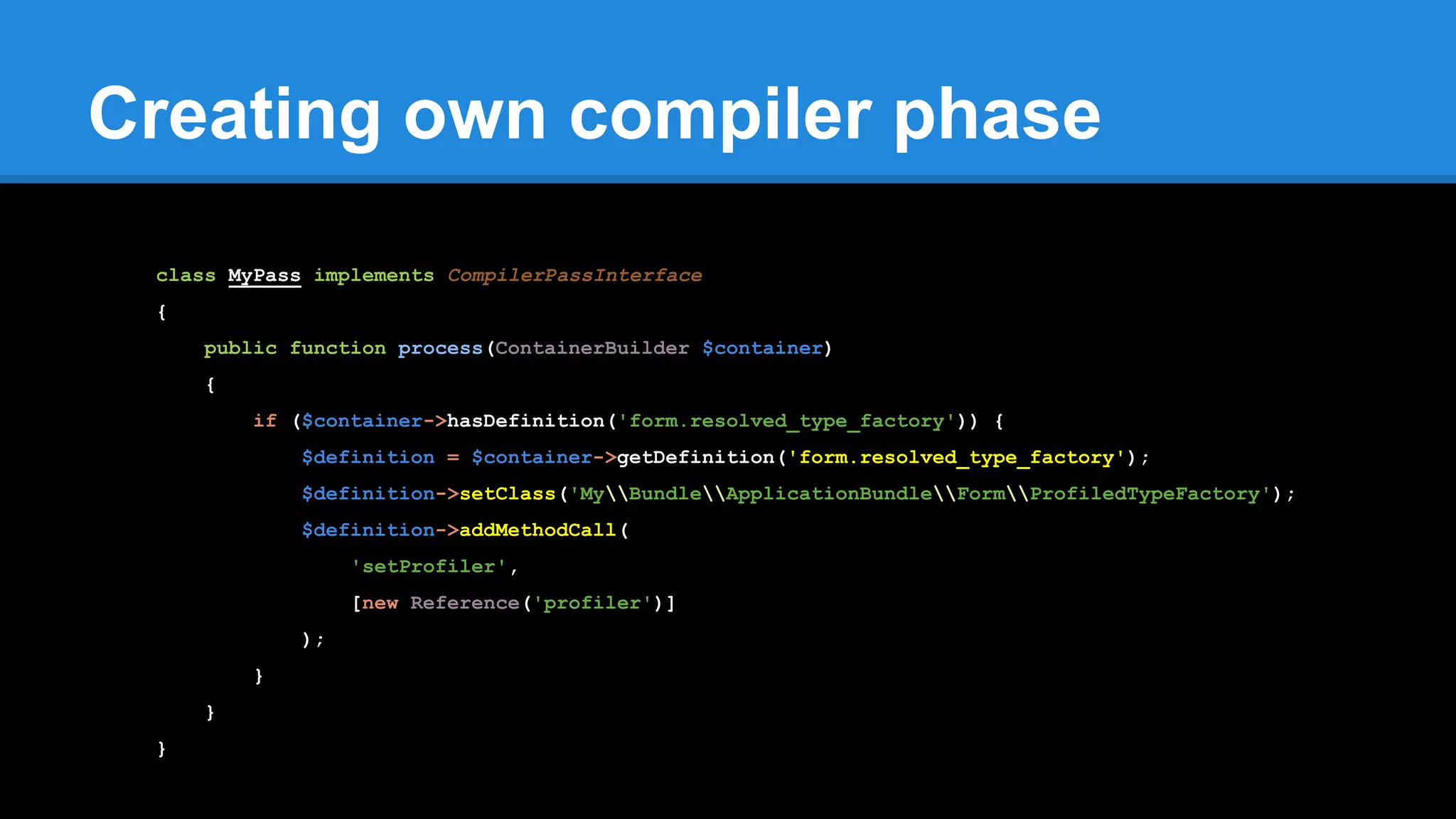 Creating own compiler phase
class MyPass implements CompilerPassInterface
{
public function process(ContainerBuilder $container)
{
if ($container->hasDefinition('form.resolved_type_factory')) {
$definition = $container->getDefinition('form.resolved_type_factory');
$definition->setClass('MyBundleApplicationBundleFormProfiledTypeFactory');
$definition->addMethodCall(
'setProfiler',
[new Reference('profiler')]
);
}
}
}
 
