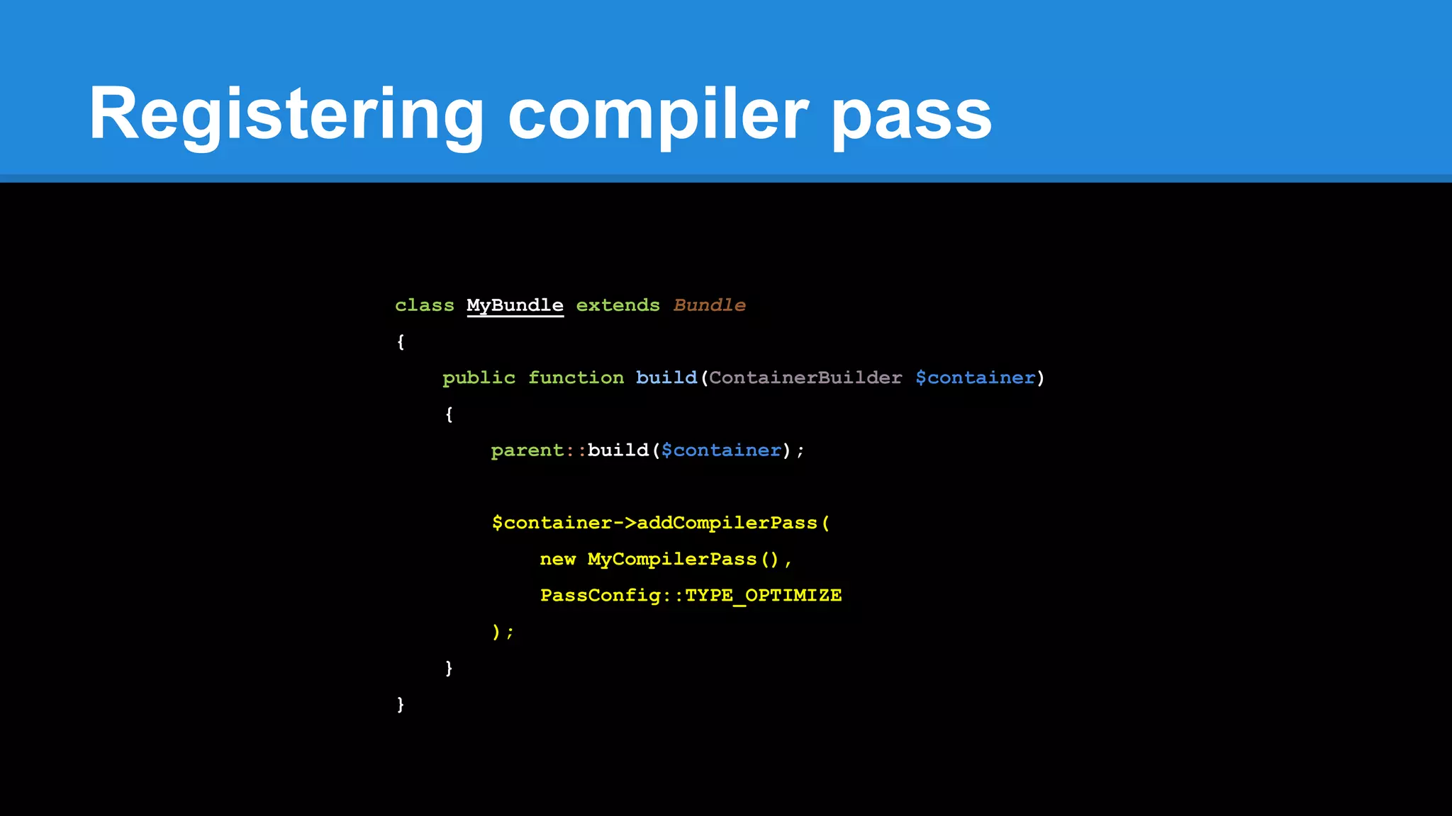 Registering compiler pass
class MyBundle extends Bundle
{
public function build(ContainerBuilder $container)
{
parent::build($container);
$container->addCompilerPass(
new MyCompilerPass(),
PassConfig::TYPE_OPTIMIZE
);
}
}
 