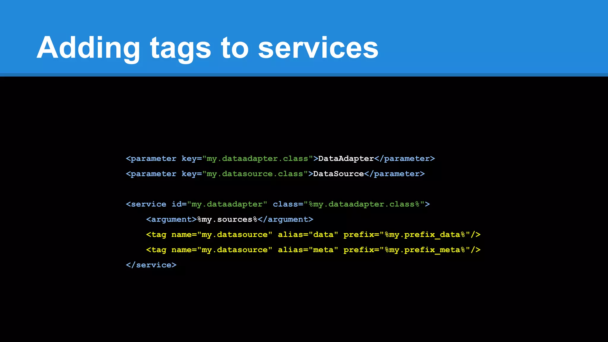 Adding tags to services
<parameter key="my.dataadapter.class">DataAdapter</parameter>
<parameter key="my.datasource.class">DataSource</parameter>
<service id="my.dataadapter" class="%my.dataadapter.class%">
<argument>%my.sources%</argument>
<tag name="my.datasource" alias="data" prefix="%my.prefix_data%"/>
<tag name="my.datasource" alias="meta" prefix="%my.prefix_meta%"/>
</service>
 