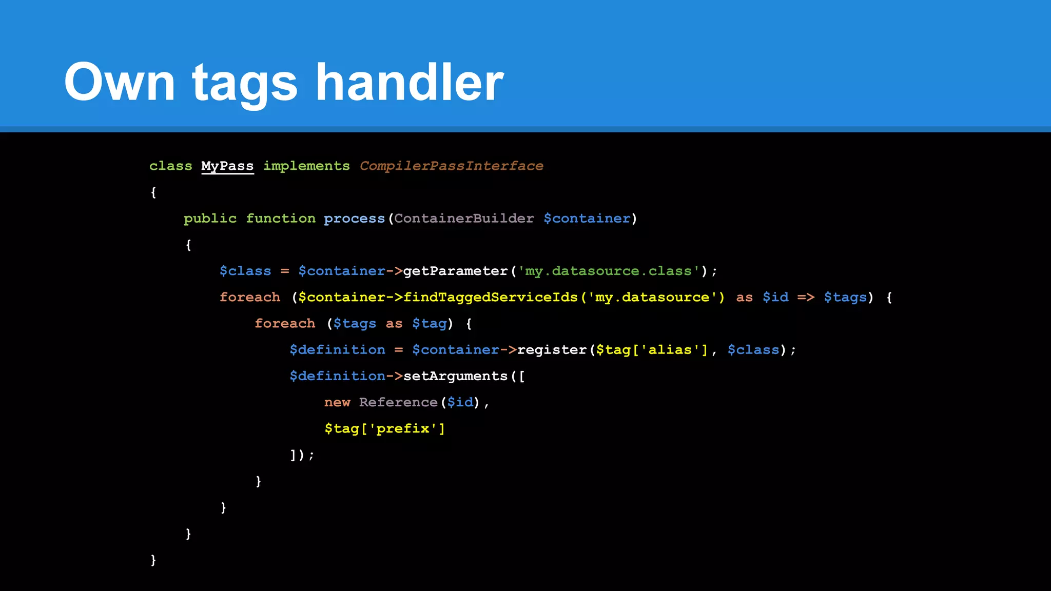 Own tags handler
class MyPass implements CompilerPassInterface
{
public function process(ContainerBuilder $container)
{
$class = $container->getParameter('my.datasource.class');
foreach ($container->findTaggedServiceIds('my.datasource') as $id => $tags) {
foreach ($tags as $tag) {
$definition = $container->register($tag['alias'], $class);
$definition->setArguments([
new Reference($id),
$tag['prefix']
]);
}
}
}
}
 