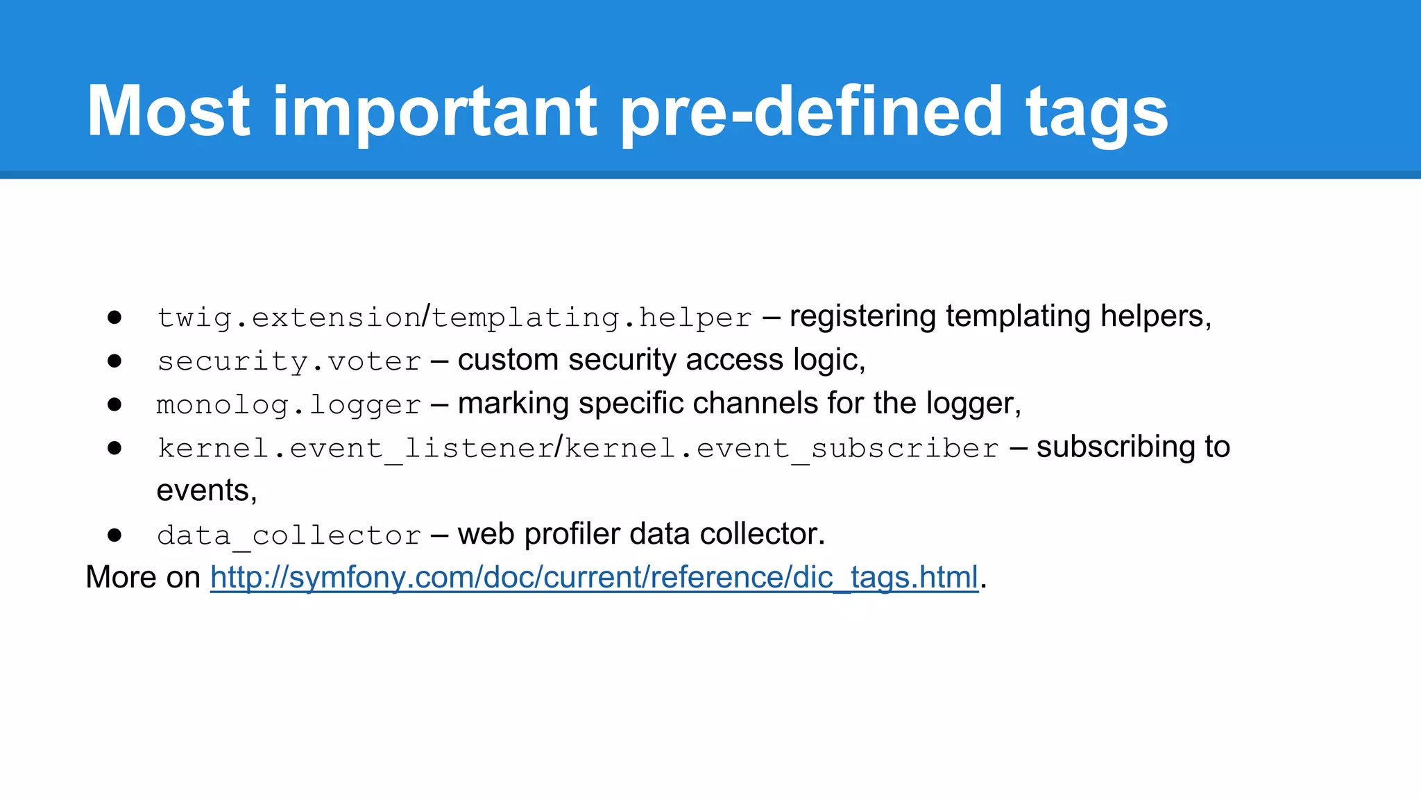 Most important pre-defined tags
● twig.extension/templating.helper – registering templating helpers,
● security.voter – custom security access logic,
● monolog.logger – marking specific channels for the logger,
● kernel.event_listener/kernel.event_subscriber – subscribing to
events,
● data_collector – web profiler data collector.
More on http://symfony.com/doc/current/reference/dic_tags.html.
 