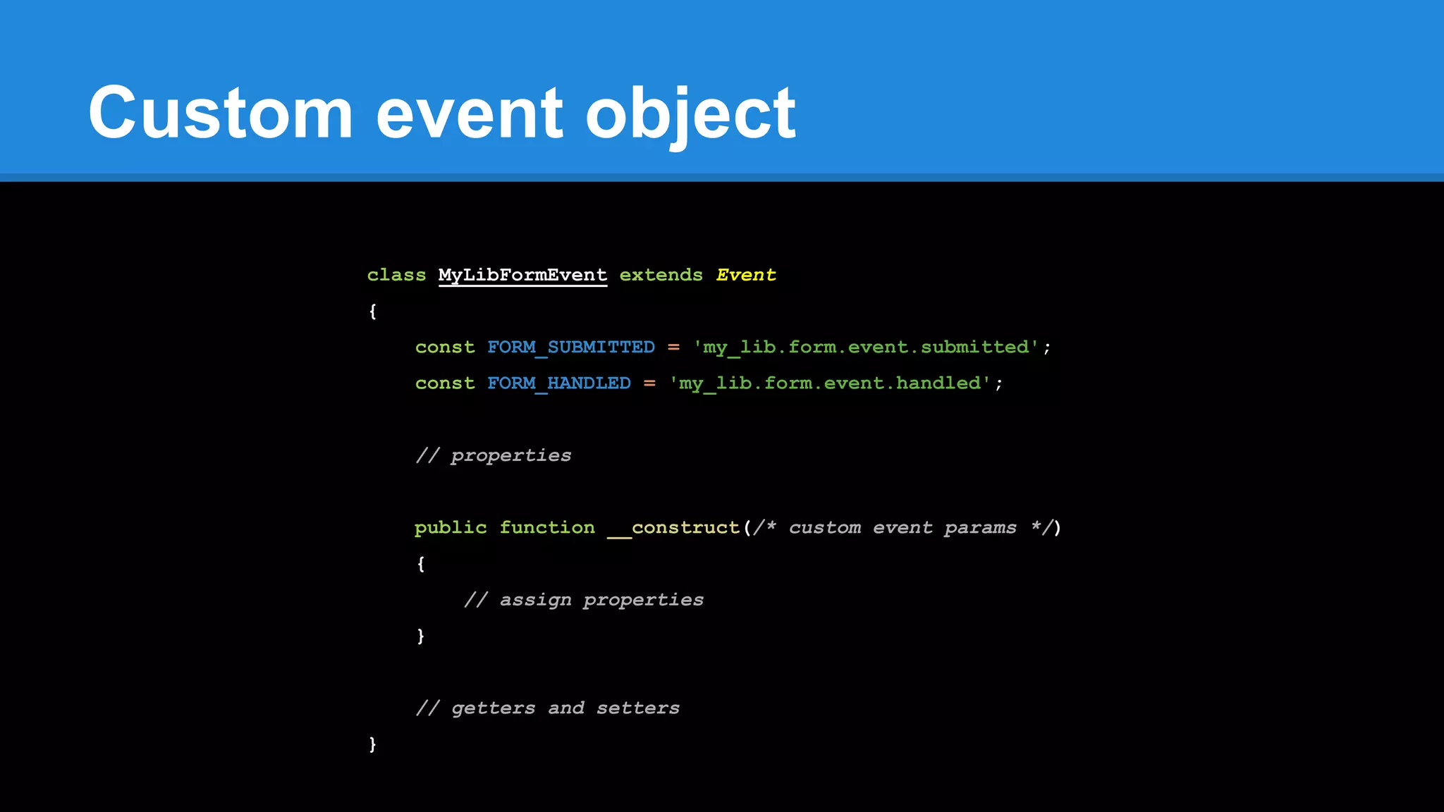 Custom event object
class MyLibFormEvent extends Event
{
const FORM_SUBMITTED = 'my_lib.form.event.submitted';
const FORM_HANDLED = 'my_lib.form.event.handled';
// properties
public function __construct(/* custom event params */)
{
// assign properties
}
// getters and setters
}
 