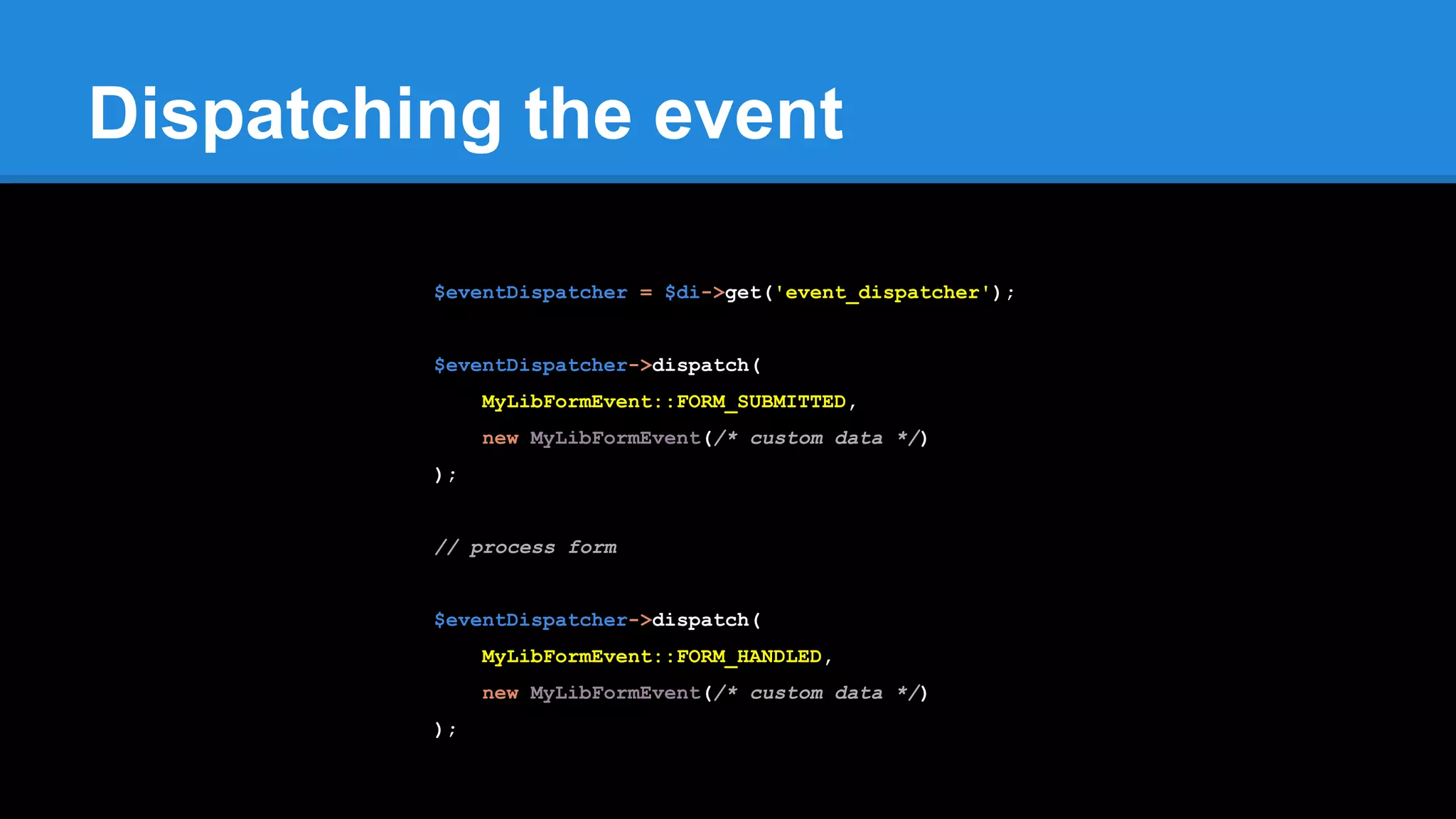 Dispatching the event
$eventDispatcher = $di->get('event_dispatcher');
$eventDispatcher->dispatch(
MyLibFormEvent::FORM_SUBMITTED,
new MyLibFormEvent(/* custom data */)
);
// process form
$eventDispatcher->dispatch(
MyLibFormEvent::FORM_HANDLED,
new MyLibFormEvent(/* custom data */)
);
 