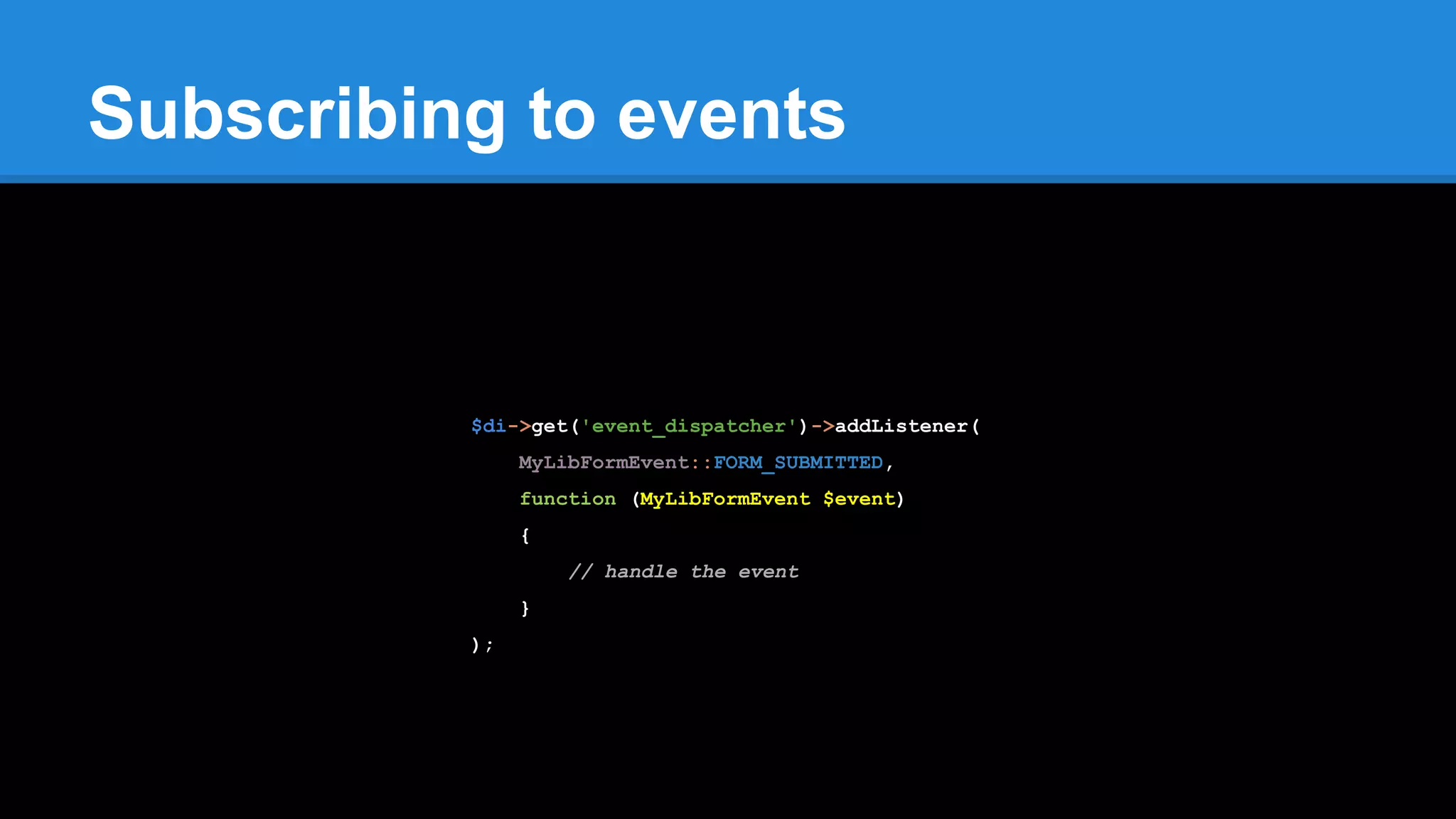 Subscribing to events
$di->get('event_dispatcher')->addListener(
MyLibFormEvent::FORM_SUBMITTED,
function (MyLibFormEvent $event)
{
// handle the event
}
);
 