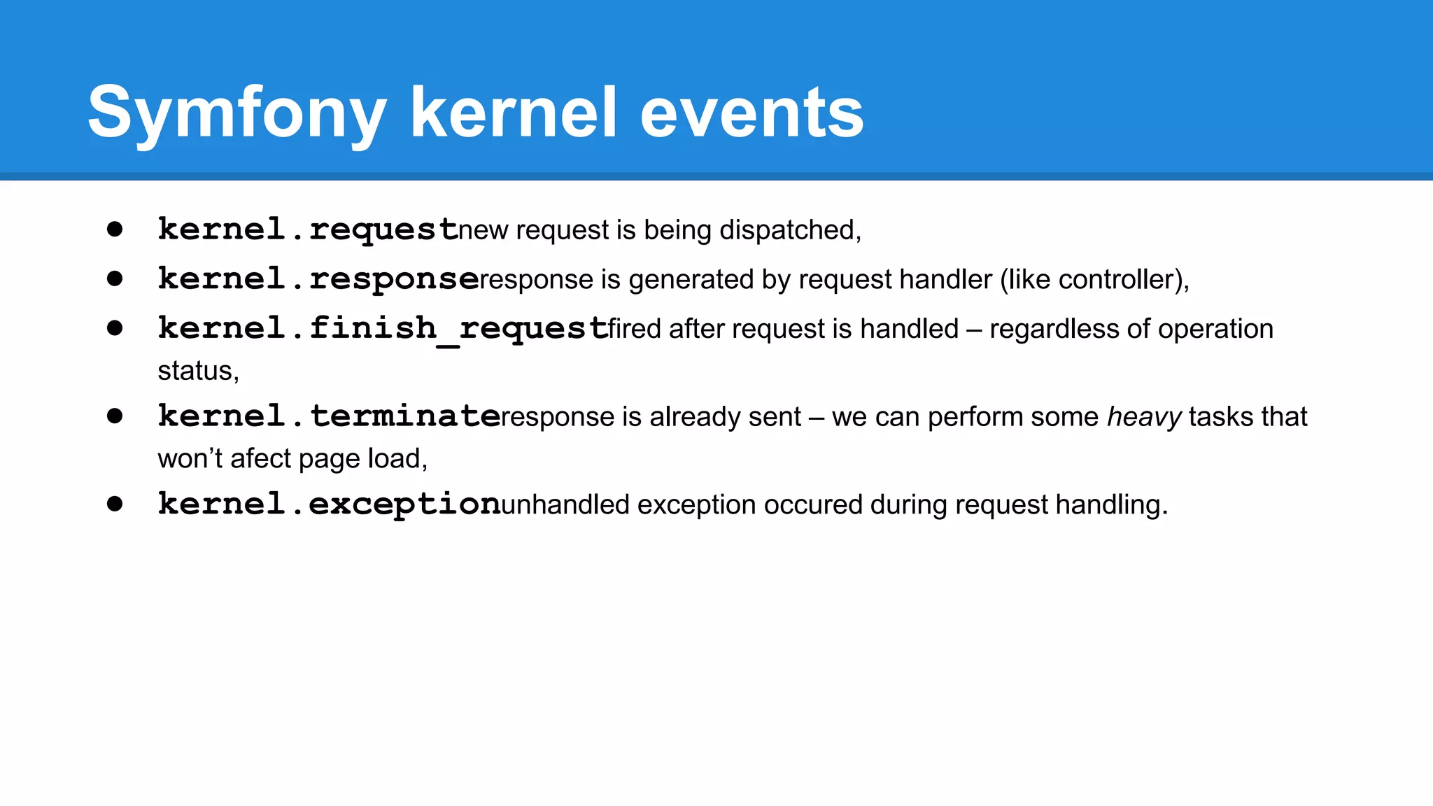 Symfony kernel events
● kernel.requestnew request is being dispatched,
● kernel.responseresponse is generated by request handler (like controller),
● kernel.finish_requestfired after request is handled – regardless of operation
status,
● kernel.terminateresponse is already sent – we can perform some heavy tasks that
won’t afect page load,
● kernel.exceptionunhandled exception occured during request handling.
 