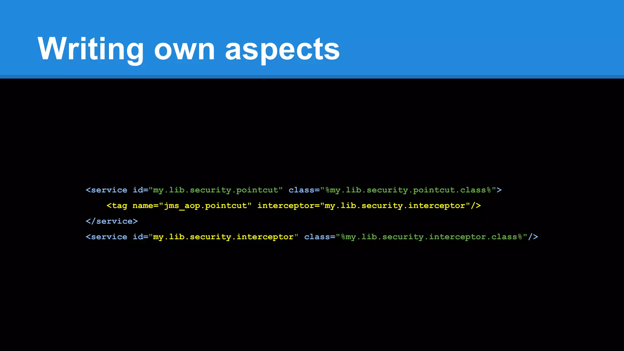 Writing own aspects
<service id="my.lib.security.pointcut" class="%my.lib.security.pointcut.class%">
<tag name="jms_aop.pointcut" interceptor="my.lib.security.interceptor"/>
</service>
<service id="my.lib.security.interceptor" class="%my.lib.security.interceptor.class%"/>
 