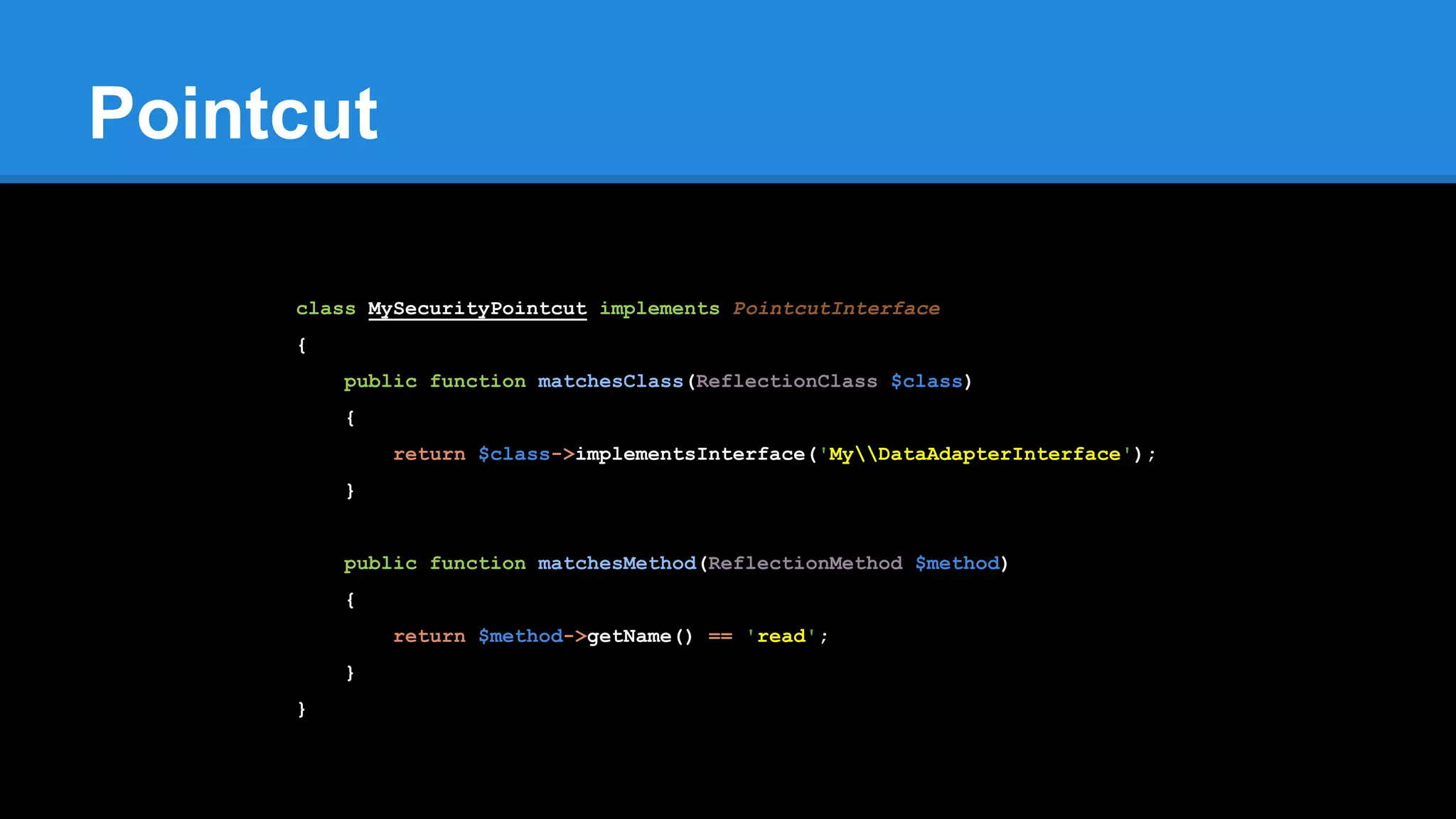 Pointcut
class MySecurityPointcut implements PointcutInterface
{
public function matchesClass(ReflectionClass $class)
{
return $class->implementsInterface('MyDataAdapterInterface');
}
public function matchesMethod(ReflectionMethod $method)
{
return $method->getName() == 'read';
}
}
 