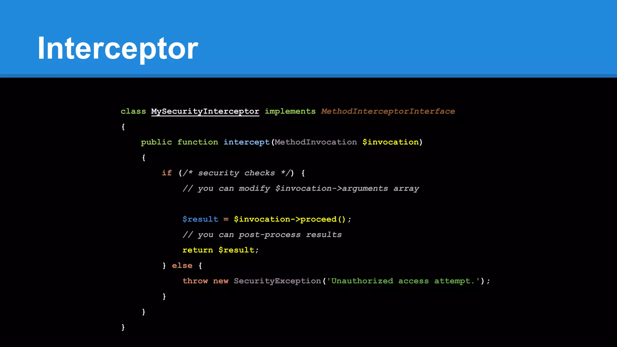 Interceptor
class MySecurityInterceptor implements MethodInterceptorInterface
{
public function intercept(MethodInvocation $invocation)
{
if (/* security checks */) {
// you can modify $invocation->arguments array
$result = $invocation->proceed();
// you can post-process results
return $result;
} else {
throw new SecurityException('Unauthorized access attempt.');
}
}
}
 