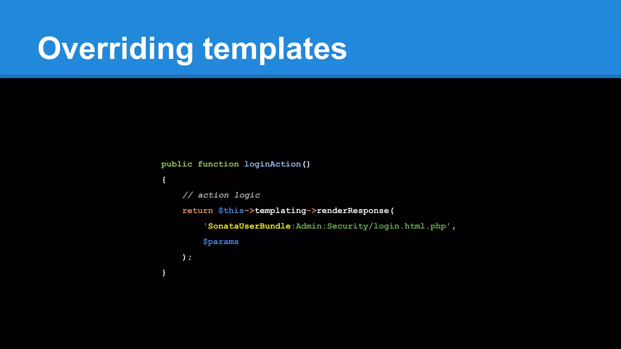 Overriding templates
public function loginAction()
{
// action logic
return $this->templating->renderResponse(
'SonataUserBundle:Admin:Security/login.html.php',
$params
);
}
 