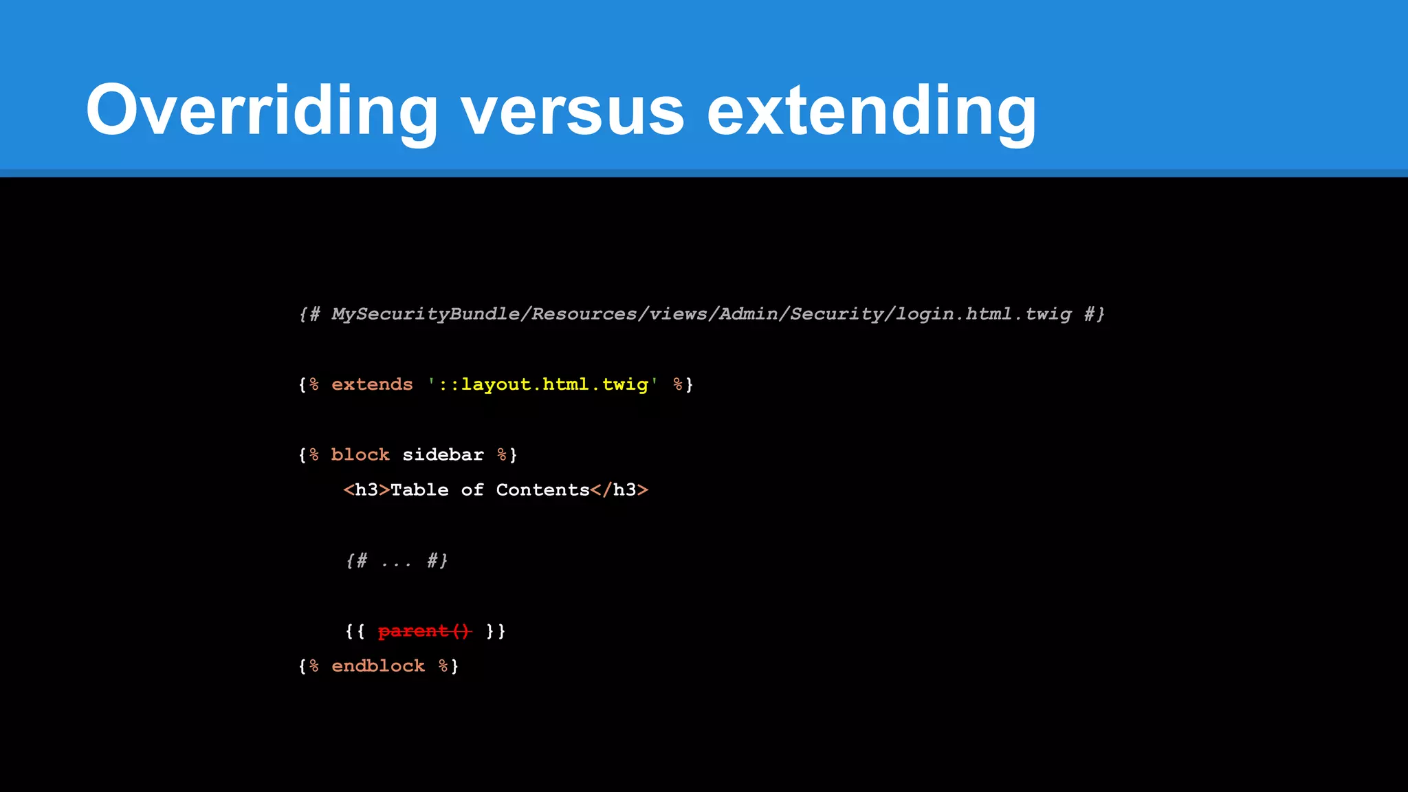 Overriding versus extending
{# MySecurityBundle/Resources/views/Admin/Security/login.html.twig #}
{% extends '::layout.html.twig' %}
{% block sidebar %}
<h3>Table of Contents</h3>
{# ... #}
{{ parent() }}
{% endblock %}
 