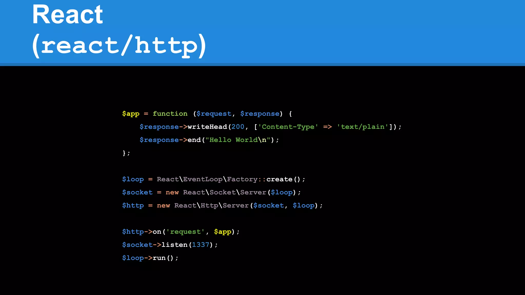 React
(react/http)
$app = function ($request, $response) {
$response->writeHead(200, ['Content-Type' => 'text/plain']);
$response->end("Hello Worldn");
};
$loop = ReactEventLoopFactory::create();
$socket = new ReactSocketServer($loop);
$http = new ReactHttpServer($socket, $loop);
$http->on('request', $app);
$socket->listen(1337);
$loop->run();
 