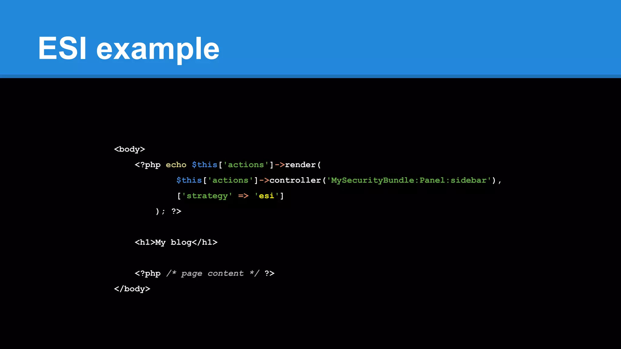 ESI example
<body>
<?php echo $this['actions']->render(
$this['actions']->controller('MySecurityBundle:Panel:sidebar'),
['strategy' => 'esi']
); ?>
<h1>My blog</h1>
<?php /* page content */ ?>
</body>
 
