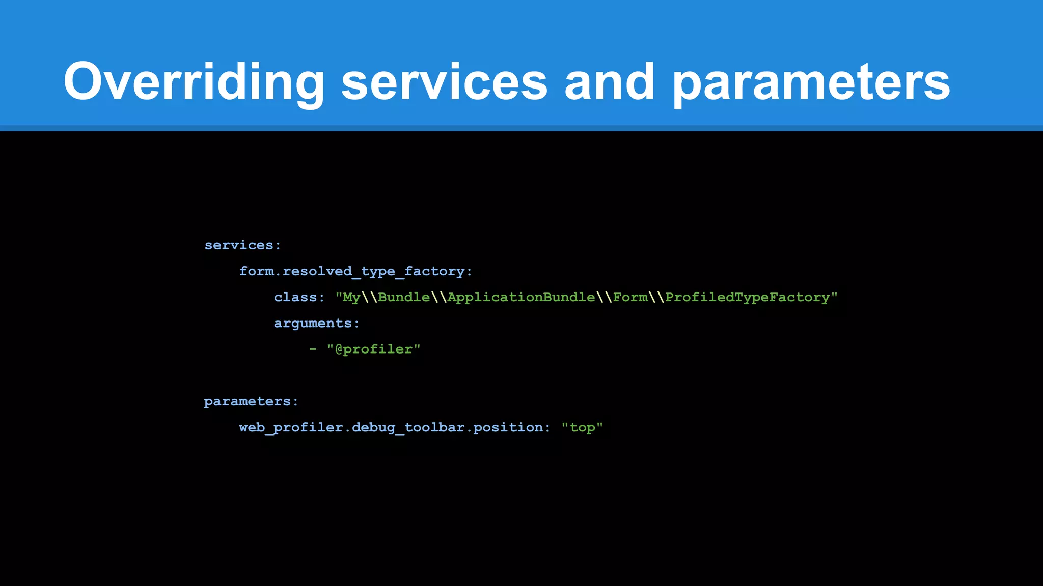 Overriding services and parameters
services:
form.resolved_type_factory:
class: "MyBundleApplicationBundleFormProfiledTypeFactory"
arguments:
- "@profiler"
parameters:
web_profiler.debug_toolbar.position: "top"
 