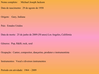Data de nascimento:  29 de agosto de 1958 Origem:  Gary, Indiana País:  Estados Unidos Data de morte:  25 de junho de 2009 (50 anos) Los Angeles, Califórnia Gêneros:  Pop, R&B, rock, soul Ocupação:  Cantor, compositor, dançarino, produtor e instrumentista Instrumentos:  Vocal e diversos instrumentos Período em atividade:  1964 – 2009 Nome completo: Michael Joseph Jackson 