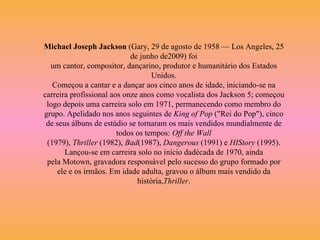 Michael Joseph Jackson  (Gary, 29 de agosto de 1958 — Los Angeles, 25 de junho de2009) foi um cantor, compositor, dançarino, produtor e humanitário dos Estados Unidos. Começou a cantar e a dançar aos cinco anos de idade, iniciando-se na carreira profissional aos onze anos como vocalista dos Jackson 5; começou logo depois uma carreira solo em 1971, permanecendo como membro do grupo. Apelidado nos anos seguintes de  King of Pop  ("Rei do Pop"), cinco de seus álbuns de estúdio se tornaram os mais vendidos mundialmente de todos os tempos:  Off the Wall  (1979),  Thriller  (1982),  Bad (1987),  Dangerous  (1991) e  HIStory  (1995). Lançou-se em carreira solo no início dadécada de 1970, ainda pela Motown, gravadora responsável pelo sucesso do grupo formado por ele e os irmãos. Em idade adulta, gravou o álbum mais vendido da história, Thriller . 