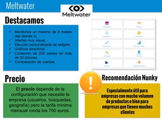 Meltwater
Especialmente útil para empresas
con mucho volumen de productos
o bien para empresas que tienen
muchos clientes
 Monitoriza un máximo de 6 meses
(las demás 3).
 Interfaz muy visual.
 Elección personalizada de widgets
 Gráficos atractivos
 Contenido de 205 países en más
de 50 idiomas
 Comparación de cuentas
Destacamos
El precio depende de la
configuración que necesite la
empresa (usuarios, búsquedas,
geografía) pero la tarifa mínima
mensual ronda los 700 euros.
Precio Recomendación Nunky
 