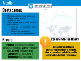 Mention
Buena herramienta para
empezar en el mundo de la escucha, si no
estamos buscando información en
profundidad es fácil y económica.
 Monitorización de miles de fuentes
 Mes de prueba gratuito
 Sencillo de usar
 Datos interesantes y útiles para el
cliente cómo:
 Día de la semana para
publicar
 Número de menciones
 Alcance de las publicaciones
Destacamos
El precio depende del número de
búsquedas y análisis: Starter (29
euros/mes), Growth (99 euros/mes),
Company (299 euros/mes) y Enterprise
(799 euros/mes).
Precio Recomendación Nunky
 