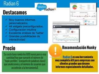 Radian 6
Radian 6 es una herramienta
muy completa útil para empresas con
clientes grandes que deseen informes
especialmente detallados.
 Muy buenos informes
personalizados.
 44 widgets
preconfigurados.
 Configuración intuitiva
 Excelente análisis de Twitter
 Grandes posibilidades de
interactividad
Destacamos
Su coste base ronda los 600 euros pero a
esa cantidad hay que sumarle el número de
“topic profiles” (conjunto de palabras clave)
que analicemos y el número de usuarios que
accederán a la herramienta).
Precio Recomendación Nunky
 