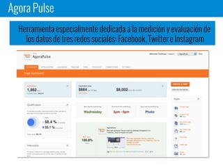 Agora Pulse
Herramienta especialmente dedicada a la medición y evaluación de
los datos de tres redes sociales: Facebook, Twitter e Instagram
 