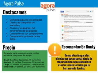 Agora Pulse
Buena elección para los
clientes que basan su estrategia de redes
sociales especialmente en esas tres redes
sociales que la herramienta domina.
 Completo paquete de utilidades
 Diseño de campañas de
marketing
 Análisis y evaluación del
rendimiento de las páginas
 Comparativas con competidores
 Comprensión profunda de los
datos
Destacamos
Su precio varía según número de perfiles
sociales e integrantes del equipo:
Small: 5 perfiles, 2 personas, 49 euros /mes
Medium: 10 perfiles, 5 personas, 99 euros/mes
Large: 20 perfiles, 10 personas, 199 euros/mes
Enterprise: 30 perfiles, 20 pers., 299 euros/mes
Precio Recomendación Nunky
 