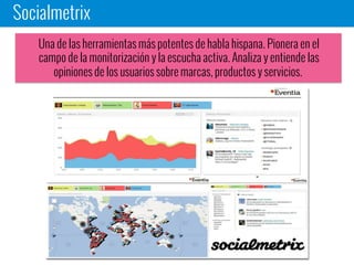 Socialmetrix
Una de las herramientas más potentes de habla hispana. Pionera en el
campo de la monitorización y la escucha activa. Analiza y entiende las
opiniones de los usuarios sobre marcas, productos y servicios.
 