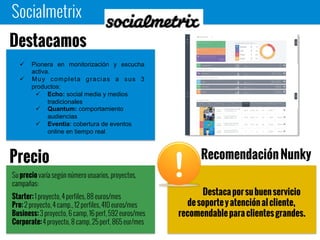 Socialmetrix
Destaca por su buen servicio de
soporte y atención al cliente,
recomendable para clientes grandes.
 Pionera en monitorización y escucha
activa.
 Muy completa gracias a sus 3
productos:
 Echo: social media y medios
tradicionales
 Quantum: comportamiento
audiencias
 Eventia: cobertura de eventos
online en tiempo real
Destacamos
Su precio varía según número usuarios, proyectos,
campañas:
Starter: 1 proyecto, 4 perfiles, 88 euros/mes
Pro: 2 proyecto, 4 camp., 12 perfiles, 410 euros/mes
Business: 3 proyecto, 6 camp, 16 perf, 592 euros/mes
Corporate: 4 proyecto, 8 camp, 25 perf, 865 eur/mes
Precio Recomendación Nunky
 