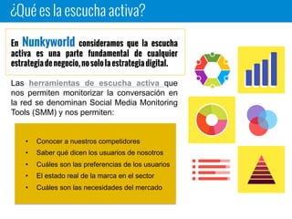 ¿Qué es la escucha activa?
En Nunkyworld consideramos que la escucha activa es
una parte fundamental de cualquier estrategia de negocio,
no solo la estrategia digital.
Las herramientas de escucha activa que nos
permiten monitorizar la conversación en la
red se denominan Social Media Monitoring
Tools (SMM) y nos permiten:
• Conocer a nuestros competidores
• Saber qué dicen los usuarios de nosotros
• Cuáles son las preferencias de los usuarios
• El estado real de la marca en el sector
• Cuáles son las necesidades del mercado
 