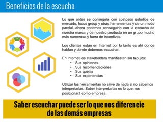 Beneficios de la escucha
Lo que antes se conseguía con costosos estudios de
mercado, focus group y otras herramientas y de un modo
parcial, ahora podemos conseguirlo con la escucha de
nuestra marca y de nuestro producto en un grupo mucho
más numeroso y fuera de incentivos.
Los clientes están en Internet por lo tanto es ahí donde
hablan y donde debemos escuchar.
En Internet los stakeholders manifiestan sin tapujos:
• Sus opiniones
• Sus recomendaciones
• Sus quejas
• Sus experiencias
Utilizar las herramientas no sirve de nada si no sabemos
interpretarlas. Saber interpretarlas es lo que nos
posicionará como empresa.
Saber escuchar puede ser lo que nos diferencie
de las demás empresas
 