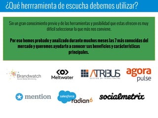 ¿Qué herrramienta de escucha debemos utilizar?
Sin un gran conocimiento previo y de las herramientas y posibilidad que estas ofrecen es muy
difícil seleccionar la que más nos conviene.
Por eso hemos probado y analizado durante muchos meses las 7 más conocidas del mercado
y queremos ayudarte a conocer sus beneficios y carácterísticas principales.
 