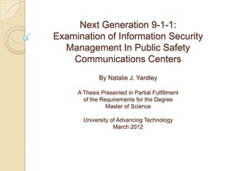 Next Generation 9-1-1:
Examination of Information Security
  Management In Public Safety
    Communications Centers
             By Natalie J. Yardley

     A Thesis Presented in Partial Fulfillment
       of the Requirements for the Degree
                Master of Science

       University of Advancing Technology
                   March 2012
 