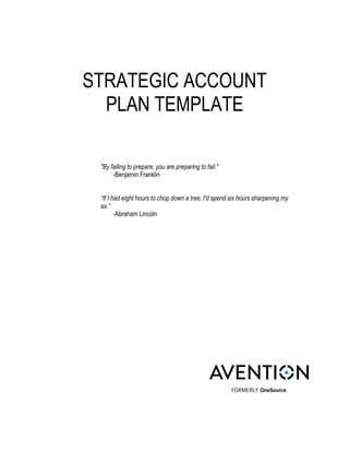 !
!
!
!
STRATEGIC ACCOUNT
PLAN TEMPLATE
"By failing to prepare, you are preparing to fail."
-Benjamin Franklin
“If I had eight hours to chop down a tree, I'd spend six hours sharpening my
ax.”
-Abraham Lincoln
!
!
!
!
!
!
!
!
!
!
!
!
!
!!!!!!!!!
!! !!
! !
 