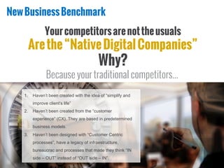 NewBusinessBenchmark
Yourcompetitorsarenottheusuals
Arethe“NativeDigitalCompanies”
Why?
Because your traditional competitors...
1.  Haven’t been created with the idea of “simplify and
improve client’s life”
2.  Haven’t been created from the “customer
experience” (CX). They are based in predetermined
business models.
3.  Haven’t been designed with “Customer Centric
processes”, have a legacy of infraestructure,
bureaucrac and processes that made they think “IN
side – OUT” instead of “OUT side – IN”.
 