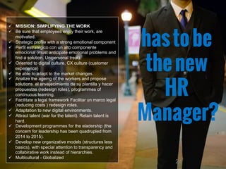 24
ü  MISSION: SIMPLIFYING THE WORK
ü  Be sure that employees enjoy their work, are
motivated.
ü  Strategic profile with a strong emotional component
ü  Perfil estratégico con un alto componente
emocional (must anticipate emotional problems and
find a solution. Unipersonal treat).
ü  Oriented to digital culture, CX culture (customer
experience)
ü  Be able to adapt to the market changes.
ü  Analize the ageing of the workers and propose
solutions el envejecimiento de su plantilla y hacer
propuestas (redesign roles), programmes of
continuous learning.
ü  Facilitate a legal framework Facilitar un marco legal
(reducing costs ) redesign roles.
ü  Adaptation to new digital environments.
ü  Attract talent (war for the talent). Retain talent is
hard.
ü  Development programmes for the eladership (the
concern for leadership has been quadrupled from
2014 to 2015).
ü  Develop new organizative models (structures less
basics), with special attention to transparency and
collabirative work instead of hierarchies.
ü  Multicultural - Globalized
hastobe
thenew
HR
Manager?
 
