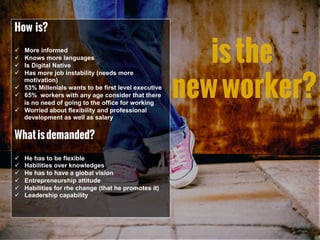isthe
newworker?
How is?
ü  More informed
ü  Knows more languages
ü  Is Digital Native
ü  Has more job instability (needs more
motivation)
ü  53% Millenials wants to be first level executive
ü  65% workers with any age consider that there
is no need of going to the office for working
ü  Worried about flexibility and professional
development as well as salary
Whatisdemanded?
ü  He has to be flexible
ü  Habilities over knowledges
ü  He has to have a global vision
ü  Entrepreneurship attitude
ü  Habilities for rhe change (that he promotes it)
ü  Leadership capability
 
