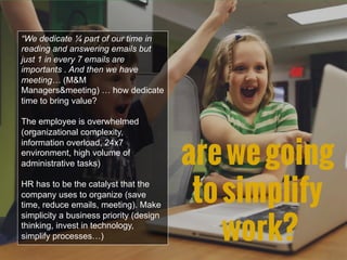 “We dedicate ¼ part of our time in
reading and answering emails but
just 1 in every 7 emails are
importants . And then we have
meeting… (M&M
Managers&meeting) … how dedicate
time to bring value?
The employee is overwhelmed
(organizational complexity,
information overload, 24x7
environment, high volume of
administrative tasks)
HR has to be the catalyst that the
company uses to organize (save
time, reduce emails, meeting). Make
simplicity a business priority (design
thinking, invest in technology,
simplify processes…)
arewegoing
tosimplify
work?
 