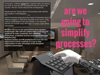 Computers+ software to complete cognitive tasks are defying
the world of work and the competences that we need to be
success. We don´t know what are the consequences.
People that don´t bring value in the business chain will lost
their position, it will disappear.
Oxford University study about the impact of technoloy about
different positions in USA show that half os the work in USA
could be automatised in the next decade or two decades.
Deloitte and another study afirm that 1 in every 3 jobs will be
automatised.
HR Role is focus on the opportunities that cognitive
technologies offer with the collaboration of people and
machines to make companies more efficients,
productives, profitables and the most significance and
attractive jobs.
Business leaders and HR professionals must take this
opportunity to think creatively in a way to help
organizations to take advantage of the emergents
cognitive technologies.
arewe
goingto
simplify
processes?
 