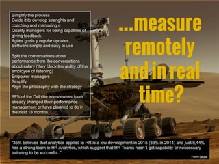 Simplify the process
Guide it to develop strenghts and
coaching and mentoring.c
Qualify managers for being capables of
giving feedback
Agiles goals y regular updates.
Software simple and easy to use
Split the conversations about
performance from the conversations
about salary (they block the ability of the
employee of listening)
Empower managers
Simplify
Align the philosophy with the strategy
89% of the Deloitte interviewees have
already changed their performance
management or have planned to do in
the next 18 months.
 